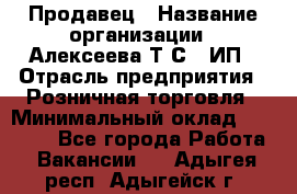 Продавец › Название организации ­ Алексеева Т.С., ИП › Отрасль предприятия ­ Розничная торговля › Минимальный оклад ­ 12 000 - Все города Работа » Вакансии   . Адыгея респ.,Адыгейск г.